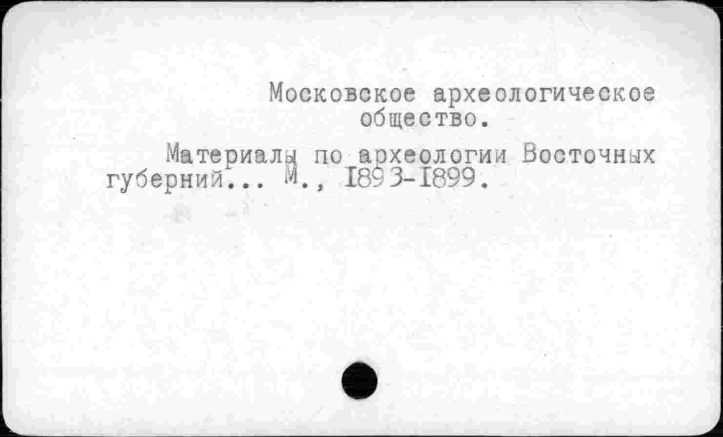 ﻿Московское археологическое общество.
Материалу по археологии Восточных губерний... М.г 189 3-1899.